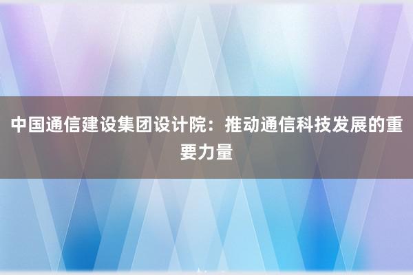 中国通信建设集团设计院：推动通信科技发展的重要力量