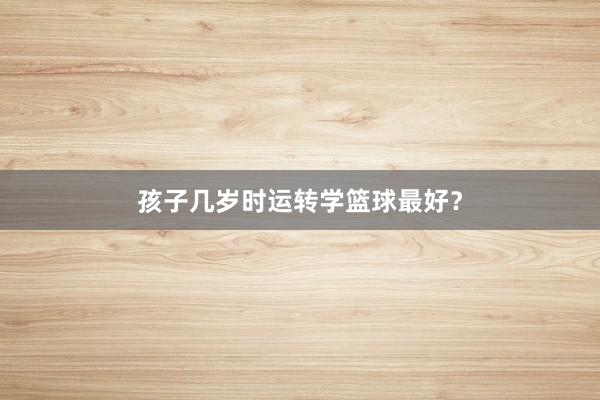 孩子几岁时运转学篮球最好？