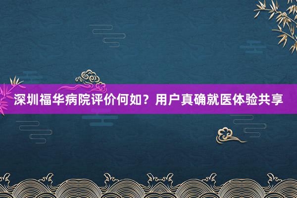 深圳福华病院评价何如？用户真确就医体验共享